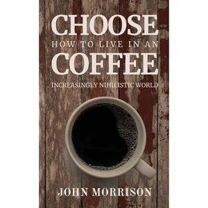 Choose Coffee: How to Live in an Increasingly Nihilistic World -- John Morrison